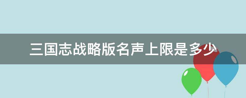 三国志战略版名声上限是多少（三国志战略版的名声上限是多少）