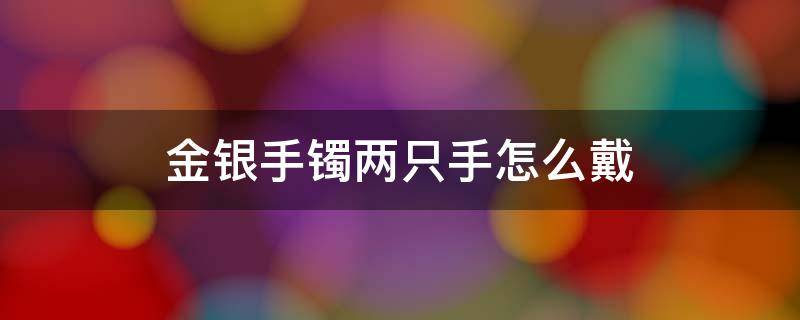 金银手镯两只手怎么戴 金银玉手镯两只手怎么戴