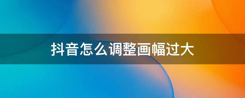 抖音怎么调整画幅过大 抖音视频画幅怎么调整