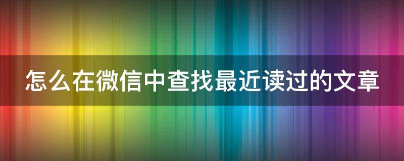 怎么在微信中查找最近读过的文章 怎么在微信中查找最近读过的文章内容