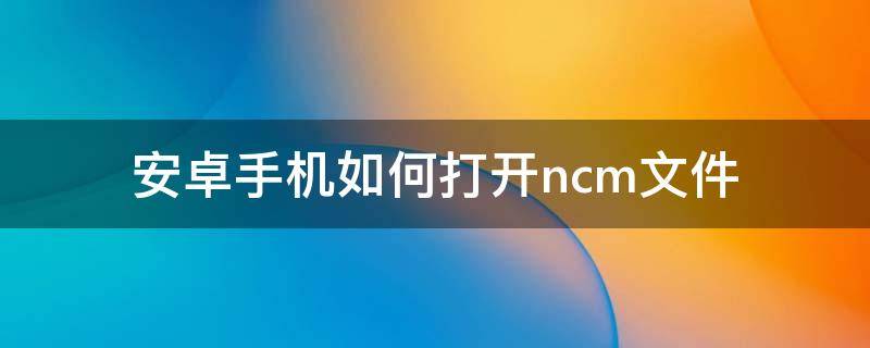 安卓手机如何打开.ncm文件 手机上怎么打开nc格式的文件