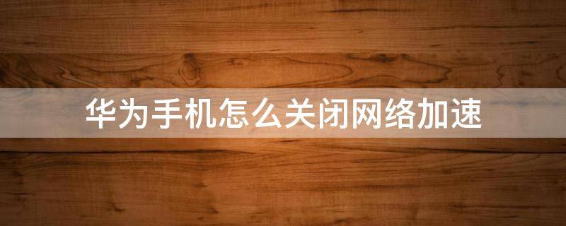 华为手机怎么关闭网络加速 华为手机网络加速器怎么关闭