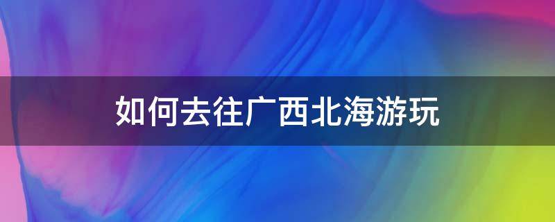 如何去往广西北海游玩 去广西北海怎么玩