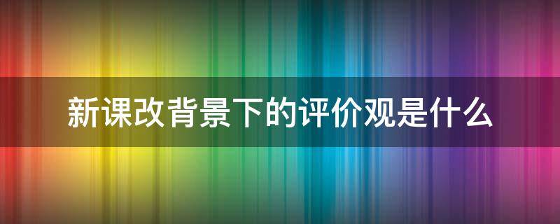 新课改背景下的评价观是什么 新课改革背景下的评价观