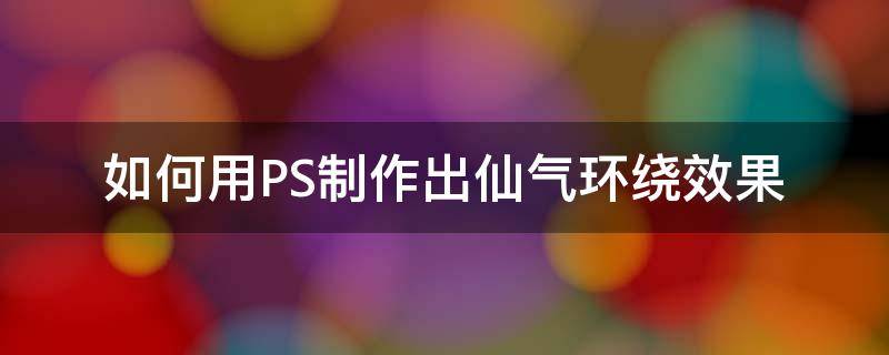 如何用PS制作出仙气环绕效果（ps怎么弄艺术效果）