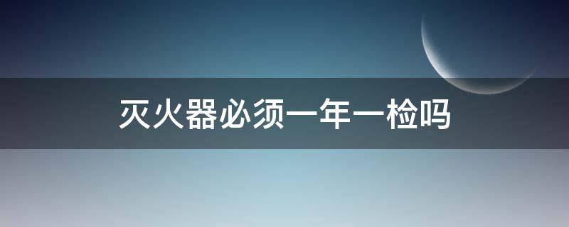 灭火器必须一年一检吗（手提灭火器必须一年一检吗）