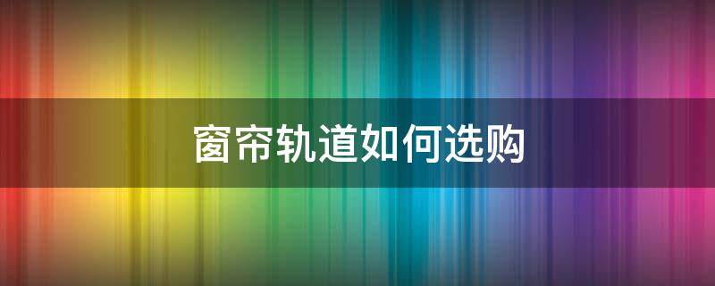 窗帘轨道如何选购（窗帘轨道用什么好）