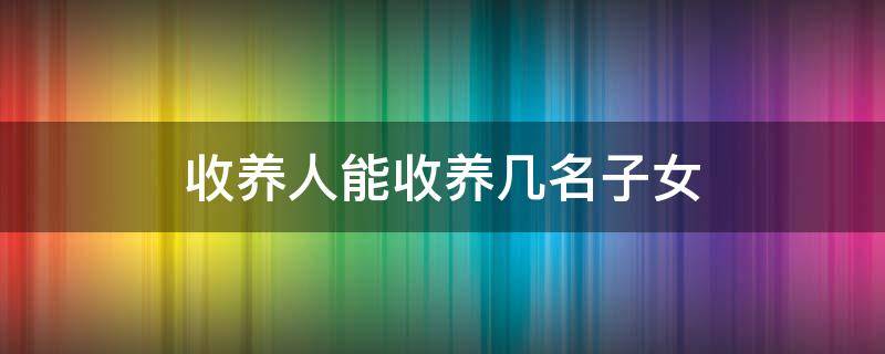 收养人能收养几名子女 收养人最多收养几名子女