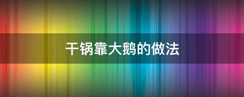 干锅靠大鹅的做法（干锅靠大鹅的做法窍门）