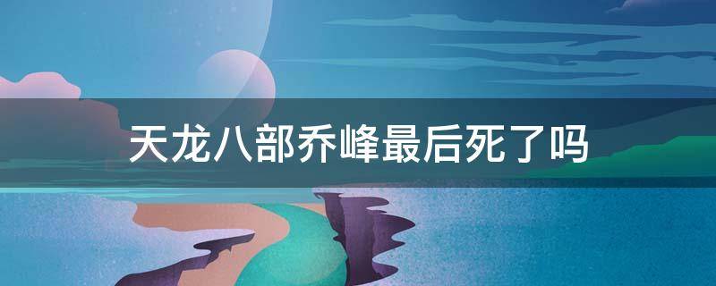 天龙八部乔峰最后死了吗（天龙八部乔峰到底死没死）