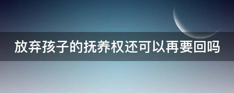 放弃孩子的抚养权还可以再要回吗 放弃孩子抚养权,孩子有赡养义务吗