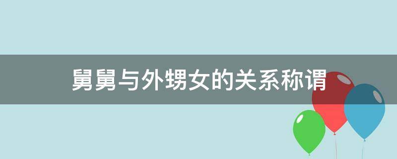 舅舅与外甥女的关系称谓（舅舅跟外甥的关系称谓）