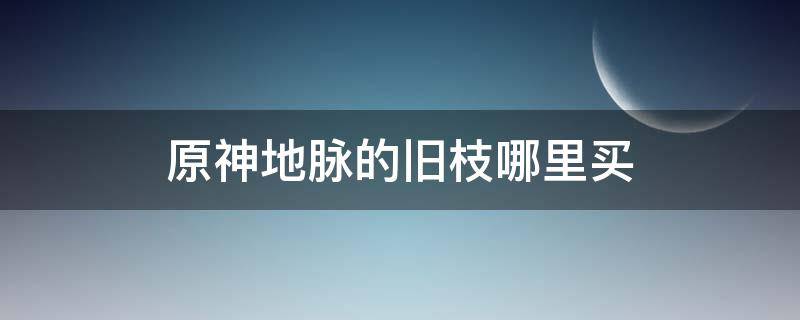 原神地脉的旧枝哪里买 原神地脉的枯叶在哪里刷