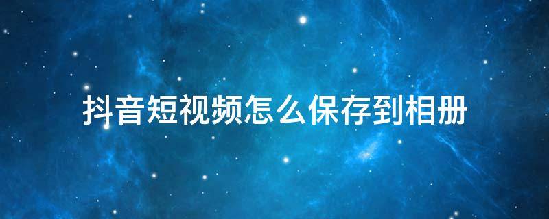 抖音短视频怎么保存到相册（抖音短视频怎样保存到相册）