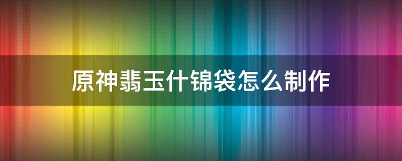 原神翡玉什锦袋怎么制作（原神翡玉什锦袋怎么获得）