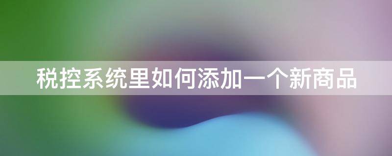 税控系统里如何添加一个新商品（税控机怎么添加商品）