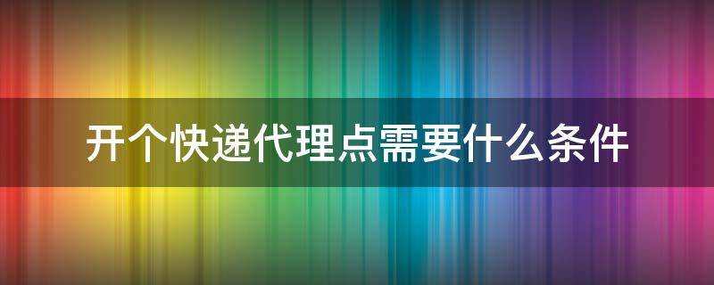 开个快递代理点需要什么条件（开一个快递代收点需要什么条件）