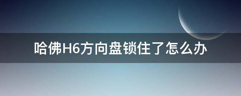 哈佛H6方向盘锁住了怎么办 哈弗h6方向盘锁住了怎么办