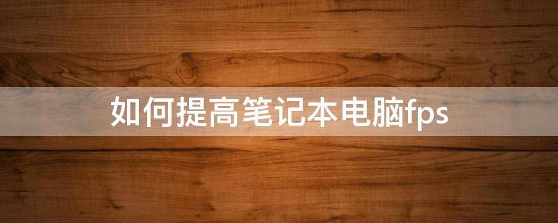 如何提高笔记本电脑fps 如何提高笔记本电脑的运行速度