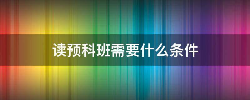 读预科班需要什么条件（要不要上预科班）