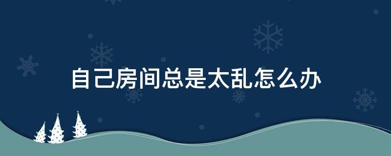 自己房间总是太乱怎么办 为什么房间每天都很乱