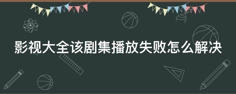 影视大全该剧集播放失败怎么解决（影视大全该剧集播放失败是什么意思）