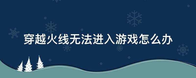 穿越火线无法进入游戏怎么办 穿越火线手游无法进入游戏