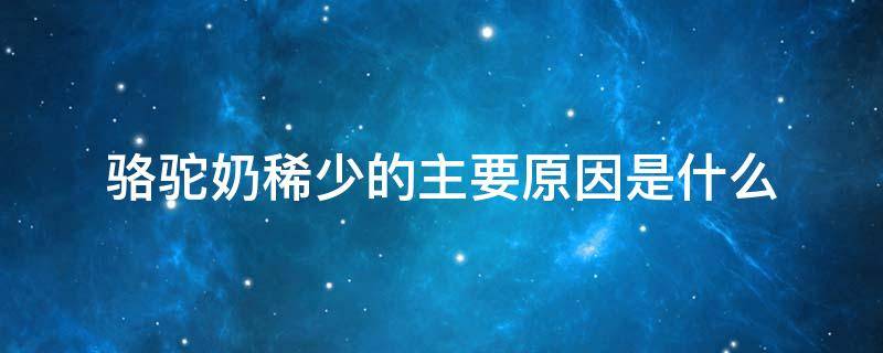 骆驼奶稀少的主要原因是什么 骆驼奶稀少的主要原因是什么?一