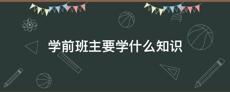 学前班主要学什么知识（学前班的孩子应该掌握哪些知识）