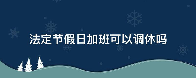 法定节假日加班可以调休吗（法定节假日加班了还能休假吗?）