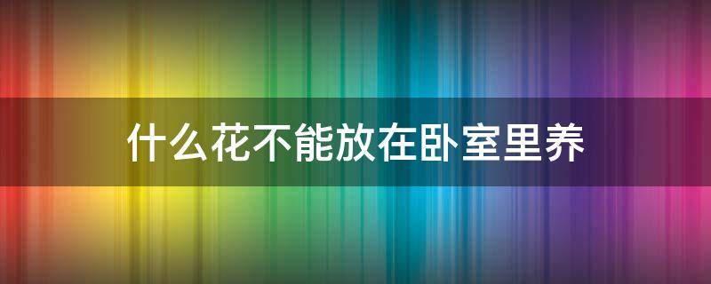 什么花不能放在卧室里养（什么花不能放在卧室里养生,影响运势的花）