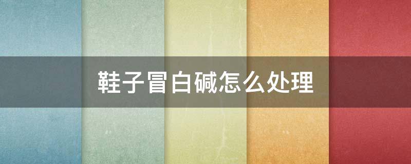 鞋子冒白碱怎么处理 皮鞋子冒白碱怎么处理