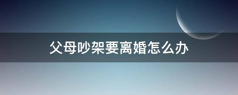 父母吵架要离婚怎么办 父母吵架要闹离婚该怎么办