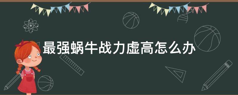 最强蜗牛战力虚高怎么办 最强蜗牛如何提升虚战力