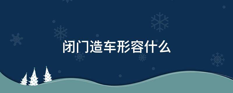 闭门造车形容什么（闭门造车是什么意思和造句）