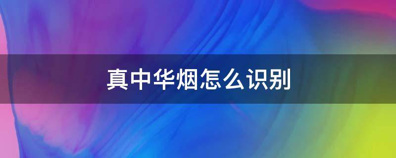 真中华烟怎么识别（怎么识别中华真假烟）