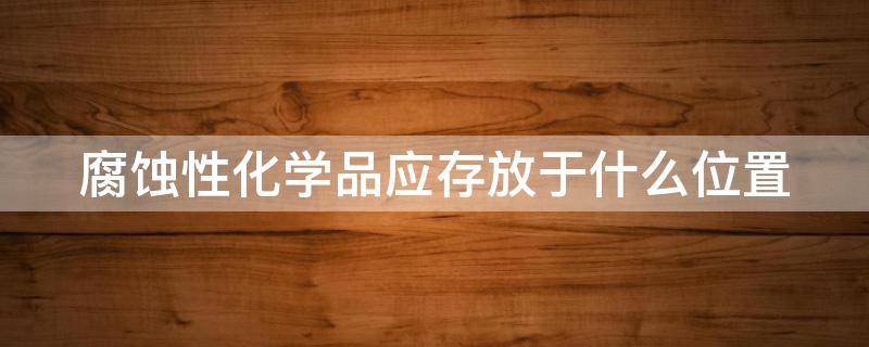 腐蚀性化学品应存放于什么位置（腐蚀性化学品应存放于什么位置?）