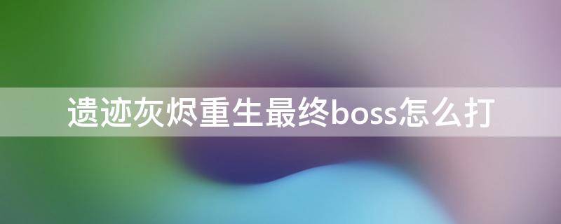 遗迹灰烬重生最终boss怎么打（遗迹灰烬重生最终boss怎么打第二次）