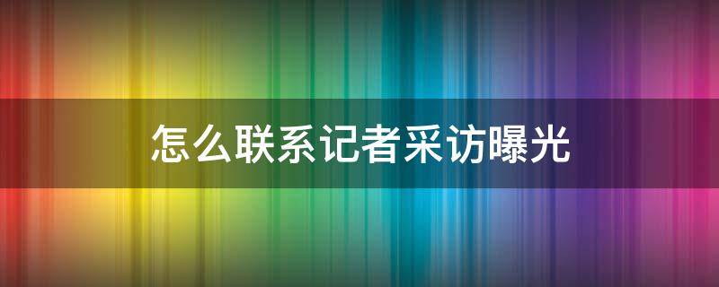 怎么联系记者采访曝光（怎么样找记者曝光采访呢）