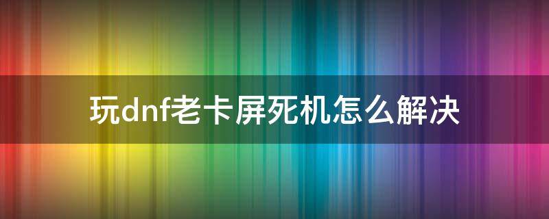 玩dnf老卡屏死机怎么解决 一玩dnf就卡屏死机