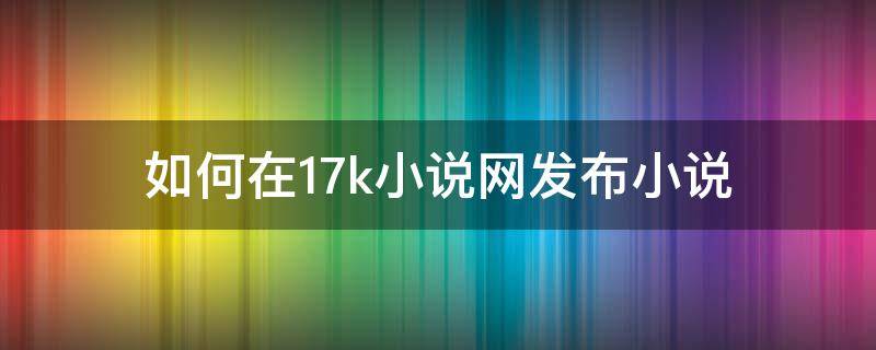 如何在17k小说网发布小说（17k小说怎么发表小说）