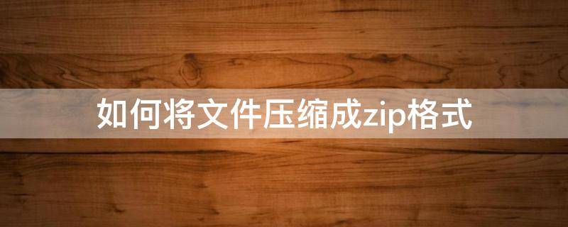 如何将文件压缩成zip格式 如何把文件压缩成zip文件