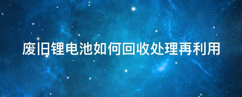 废旧锂电池如何回收处理再利用 废旧锂电池回收处理再利用项目可行性研究报告