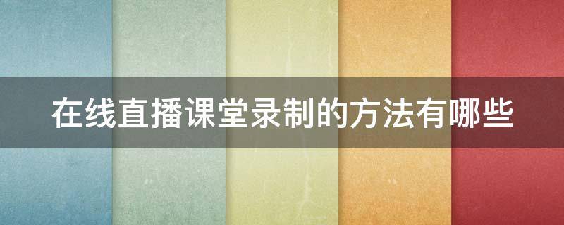 在线直播课堂录制的方法有哪些（在线直播课堂录制的方法有哪些视频）