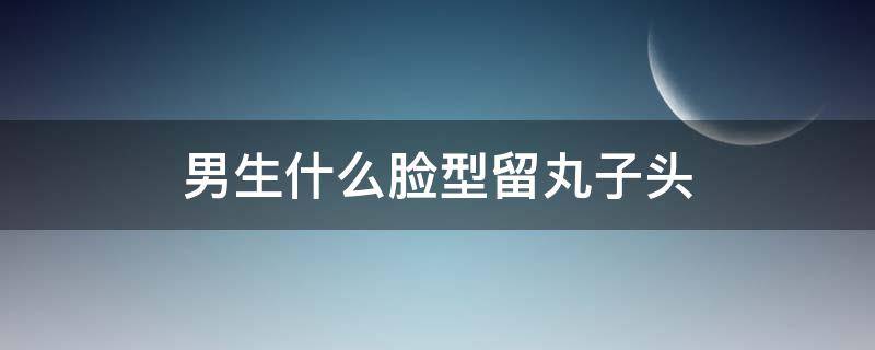 男生什么脸型留丸子头（男生留丸子头对颜值要求大吗）