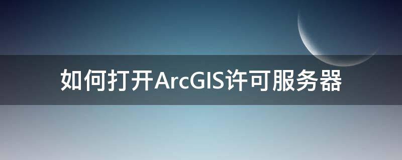 如何打开ArcGIS许可服务器 arcgis安装时许可服务器运行不了