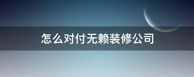 怎么对付无赖装修公司（遇到无赖的装修公司怎么办?求指点）