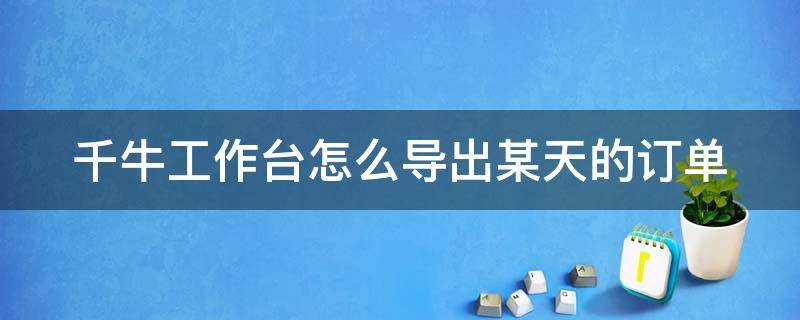 千牛工作台怎么导出某天的订单（千牛工作台怎么导出某天的订单记录）