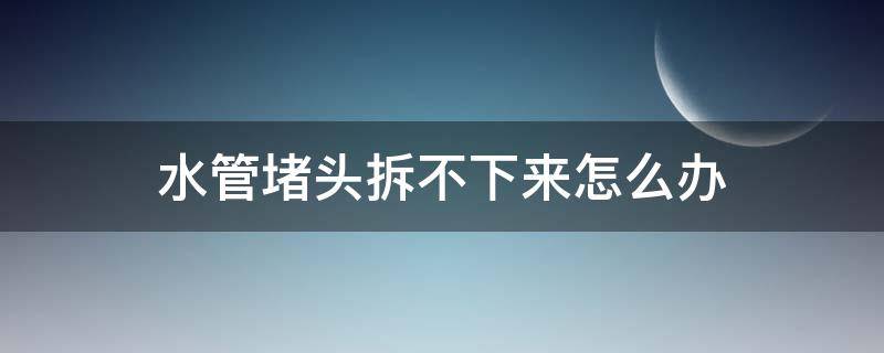 水管堵头拆不下来怎么办 水管的堵头拆不下来了怎么办