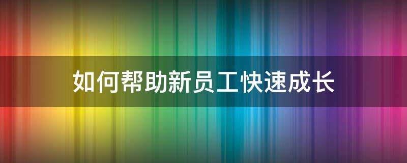 如何帮助新员工快速成长（如何加快新员工成长）